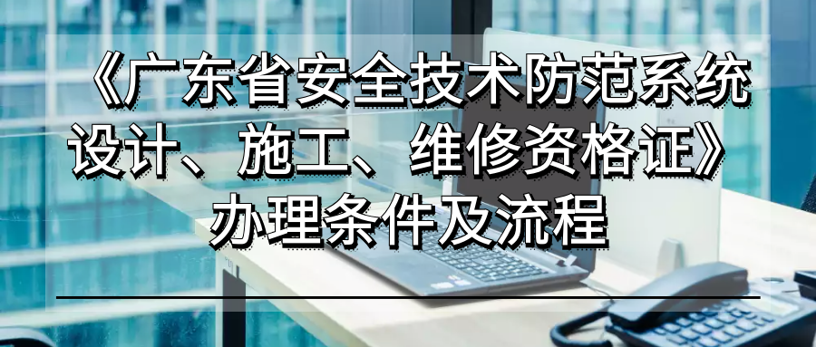《广东省安全技术防范系统设计、施工、维修资格证》办理条件与流程全指南